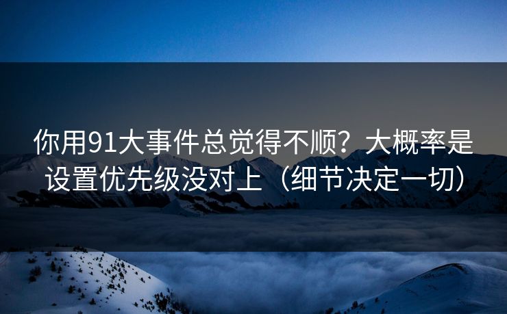 你用91大事件总觉得不顺？大概率是设置优先级没对上（细节决定一切）