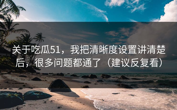 关于吃瓜51，我把清晰度设置讲清楚后，很多问题都通了（建议反复看）