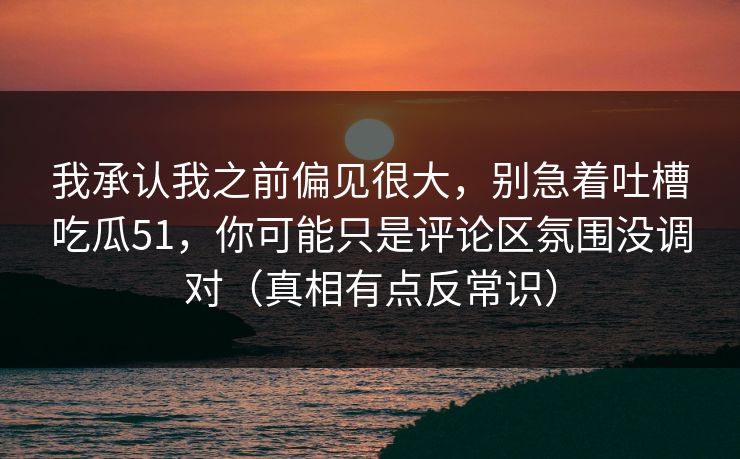 我承认我之前偏见很大,别急着吐槽吃瓜51,你可能只是评论区氛围没调对(真相有点反常识)