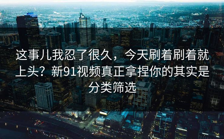 这事儿我忍了很久,今天刷着刷着就上头?新91视频真正拿捏你的其实是分类筛选