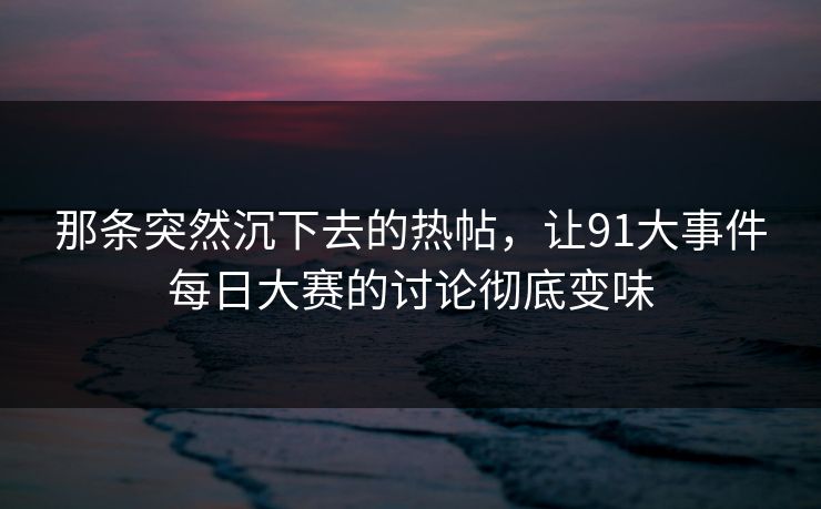 那条突然沉下去的热帖,让91大事件每日大赛的讨论彻底变味